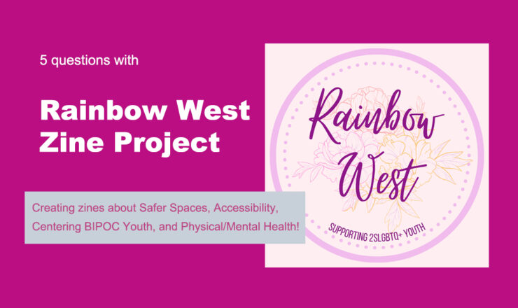 The background is fuchsia. On the right is a circle logo which reads "Rainbow West, Supporting 2SLGBTQ+ Youth". On the left is text that reads "5 questions with Rainbow West Zine Project: Creating zines about Safer Spaces, Accessibility, Centering BIPOC Youth, and Physical/Mental Health!"